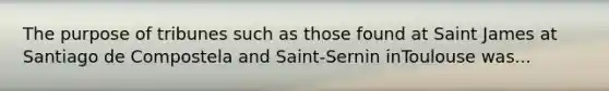 The purpose of tribunes such as those found at Saint James at Santiago de Compostela and Saint-Sernin inToulouse was...