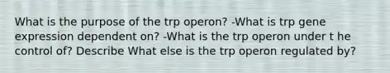 What is the purpose of the trp operon? -What is trp gene expression dependent on? -What is the trp operon under t he control of? Describe What else is the trp operon regulated by?