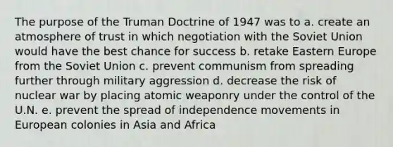 The purpose of the Truman Doctrine of 1947 was to a. create an atmosphere of trust in which negotiation with the Soviet Union would have the best chance for success b. retake Eastern Europe from the Soviet Union c. prevent communism from spreading further through military aggression d. decrease the risk of nuclear war by placing atomic weaponry under the control of the U.N. e. prevent the spread of independence movements in European colonies in Asia and Africa