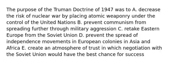 The purpose of the Truman Doctrine of 1947 was to A. decrease the risk of nuclear war by placing atomic weaponry under the control of the United Nations B. prevent communism from spreading further through military aggression C. retake Eastern Europe from the Soviet Union D. prevent the spread of independence movements in European colonies in Asia and Africa E. create an atmosphere of trust in which negotiation with the Soviet Union would have the best chance for success