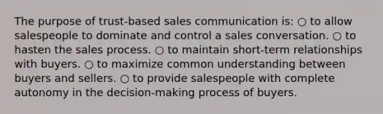 The purpose of trust-based sales communication is: ○ to allow salespeople to dominate and control a sales conversation. ○ to hasten the sales process. ○ to maintain short-term relationships with buyers. ○ to maximize common understanding between buyers and sellers. ○ to provide salespeople with complete autonomy in the decision-making process of buyers.