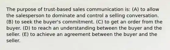 The purpose of trust-based sales communication is: (A) to allow the salesperson to dominate and control a selling conversation. (B) to seek the buyer's commitment. (C) to get an order from the buyer. (D) to reach an understanding between the buyer and the seller. (E) to achieve an agreement between the buyer and the seller.