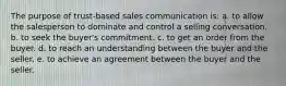 The purpose of trust-based sales communication is:​ a. ​to allow the salesperson to dominate and control a selling conversation. b. ​to seek the buyer's commitment. c. ​to get an order from the buyer. d. ​to reach an understanding between the buyer and the seller. e. ​to achieve an agreement between the buyer and the seller.