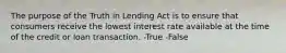 The purpose of the Truth in Lending Act is to ensure that consumers receive the lowest interest rate available at the time of the credit or loan transaction. -True -False