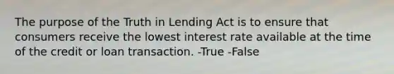 The purpose of the Truth in Lending Act is to ensure that consumers receive the lowest interest rate available at the time of the credit or loan transaction. -True -False