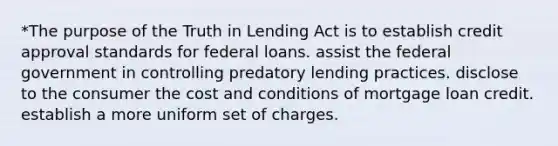 *The purpose of the Truth in Lending Act is to establish credit approval standards for federal loans. assist the federal government in controlling predatory lending practices. disclose to the consumer the cost and conditions of mortgage loan credit. establish a more uniform set of charges.