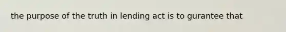 the purpose of the truth in lending act is to gurantee that