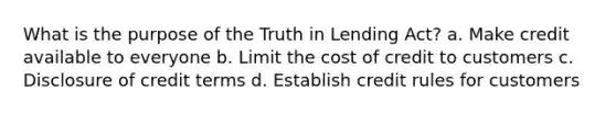 What is the purpose of the Truth in Lending Act? a. Make credit available to everyone b. Limit the cost of credit to customers c. Disclosure of credit terms d. Establish credit rules for customers