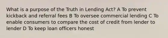 What is a purpose of the Truth in Lending Act? A To prevent kickback and referral fees B To oversee commercial lending C To enable consumers to compare the cost of credit from lender to lender D To keep loan officers honest