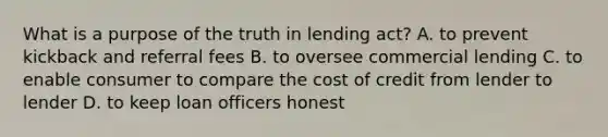 What is a purpose of the truth in lending act? A. to prevent kickback and referral fees B. to oversee commercial lending C. to enable consumer to compare the cost of credit from lender to lender D. to keep loan officers honest