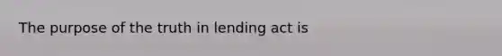 The purpose of the truth in lending act is