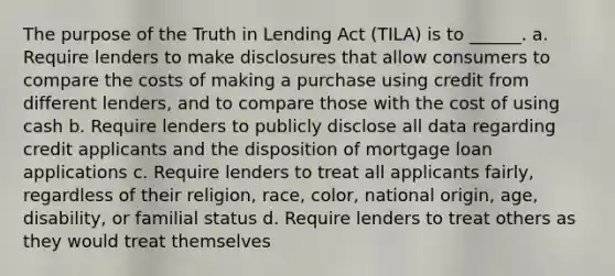 The purpose of the Truth in Lending Act (TILA) is to ______. a. Require lenders to make disclosures that allow consumers to compare the costs of making a purchase using credit from different lenders, and to compare those with the cost of using cash b. Require lenders to publicly disclose all data regarding credit applicants and the disposition of mortgage loan applications c. Require lenders to treat all applicants fairly, regardless of their religion, race, color, national origin, age, disability, or familial status d. Require lenders to treat others as they would treat themselves