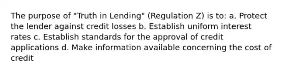 The purpose of "Truth in Lending" (Regulation Z) is to: a. Protect the lender against credit losses b. Establish uniform interest rates c. Establish standards for the approval of credit applications d. Make information available concerning the cost of credit