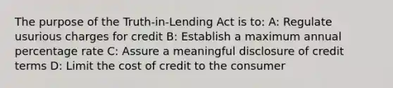 The purpose of the Truth-in-Lending Act is to: A: Regulate usurious charges for credit B: Establish a maximum annual percentage rate C: Assure a meaningful disclosure of credit terms D: Limit the cost of credit to the consumer