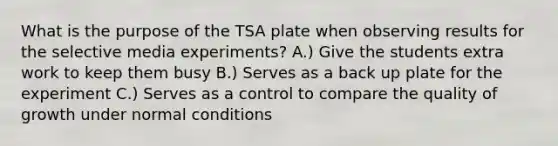 What is the purpose of the TSA plate when observing results for the selective media experiments? A.) Give the students extra work to keep them busy B.) Serves as a back up plate for the experiment C.) Serves as a control to compare the quality of growth under normal conditions