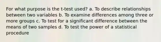 For what purpose is the t-test used? a. To describe relationships between two variables b. To examine differences among three or more groups c. To test for a significant difference between the means of two samples d. To test the power of a statistical procedure