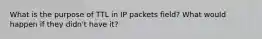 What is the purpose of TTL in IP packets field? What would happen if they didn't have it?