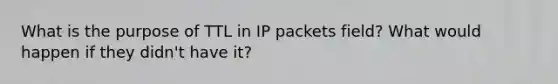 What is the purpose of TTL in IP packets field? What would happen if they didn't have it?