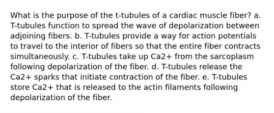 What is the purpose of the t-tubules of a cardiac muscle fiber? a. T-tubules function to spread the wave of depolarization between adjoining fibers. b. T-tubules provide a way for action potentials to travel to the interior of fibers so that the entire fiber contracts simultaneously. c. T-tubules take up Ca2+ from the sarcoplasm following depolarization of the fiber. d. T-tubules release the Ca2+ sparks that initiate contraction of the fiber. e. T-tubules store Ca2+ that is released to the actin filaments following depolarization of the fiber.