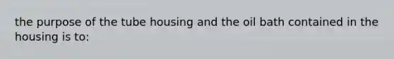 the purpose of the tube housing and the oil bath contained in the housing is to: