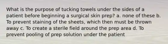 What is the purpose of tucking towels under the sides of a patient before beginning a surgical skin prep? a. none of these b. To prevent staining of the sheets, which then must be thrown away c. To create a sterile field around the prep area d. To prevent pooling of prep solution under the patient