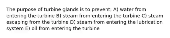 The purpose of turbine glands is to prevent: A) water from entering the turbine B) steam from entering the turbine C) steam escaping from the turbine D) steam from entering the lubrication system E) oil from entering the turbine