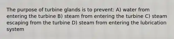 The purpose of turbine glands is to prevent: A) water from entering the turbine B) steam from entering the turbine C) steam escaping from the turbine D) steam from entering the lubrication system