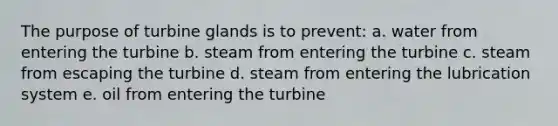 The purpose of turbine glands is to prevent: a. water from entering the turbine b. steam from entering the turbine c. steam from escaping the turbine d. steam from entering the lubrication system e. oil from entering the turbine