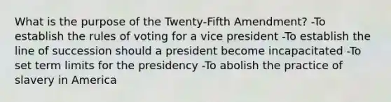 What is the purpose of the Twenty-Fifth Amendment? -To establish the rules of voting for a vice president -To establish the line of succession should a president become incapacitated -To set term limits for the presidency -To abolish the practice of slavery in America