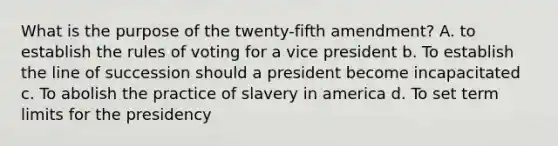 What is the purpose of the twenty-fifth amendment? A. to establish the rules of voting for a vice president b. To establish the line of succession should a president become incapacitated c. To abolish the practice of slavery in america d. To set term limits for the presidency