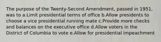 The purpose of the Twenty-Second Amendment, passed in 1951, was to a.Limit presidential terms of office b.Allow presidents to choose a vice presidential running mate c.Provide more checks and balances on the executive office d.Allow voters in the District of Columbia to vote e.Allow for presidential impeachment