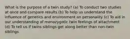 What is the purpose of a twin study? (a) To conduct two studies at once and compare results (b) To help us understand the influence of genetics and environment on personality (c) To aid in our understanding of monozygotic twin feelings of attachment (d) To tell us if twins siblings get along better than non-twin siblings