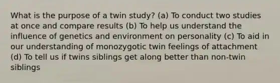 What is the purpose of a twin study? (a) To conduct two studies at once and compare results (b) To help us understand the influence of genetics and environment on personality (c) To aid in our understanding of monozygotic twin feelings of attachment (d) To tell us if twins siblings get along better than non-twin siblings