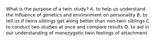 What is the purpose of a twin study? A. to help us understand the influence of genetics and environment on personality B. to tell us if twins siblings get along better than non-twin siblings C. to conduct two studies at once and compare results D. to aid in our understanding of monozygotic twin feelings of attachment