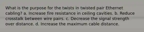 What is the purpose for the twists in twisted pair Ethernet cabling? a. Increase fire resistance in ceiling cavities. b. Reduce crosstalk between wire pairs. c. Decrease the signal strength over distance. d. Increase the maximum cable distance.