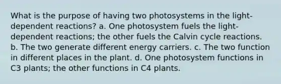 What is the purpose of having two photosystems in the light-dependent reactions? a. One photosystem fuels the light-dependent reactions; the other fuels the Calvin cycle reactions. b. The two generate different energy carriers. c. The two function in different places in the plant. d. One photosystem functions in C3 plants; the other functions in C4 plants.