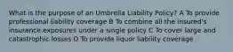 What is the purpose of an Umbrella Liability Policy? A To provide professional liability coverage B To combine all the insured's insurance exposures under a single policy C To cover large and catastrophic losses D To provide liquor liability coverage