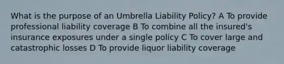 What is the purpose of an Umbrella Liability Policy? A To provide professional liability coverage B To combine all the insured's insurance exposures under a single policy C To cover large and catastrophic losses D To provide liquor liability coverage