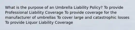 What is the purpose of an Umbrella Liability Policy? To provide Professional Liability Coverage To provide coverage for the manufacturer of umbrellas To cover large and catastrophic losses To provide Liquor Liability Coverage