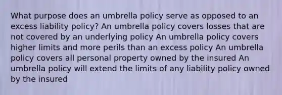 What purpose does an umbrella policy serve as opposed to an excess liability policy? An umbrella policy covers losses that are not covered by an underlying policy An umbrella policy covers higher limits and more perils than an excess policy An umbrella policy covers all personal property owned by the insured An umbrella policy will extend the limits of any liability policy owned by the insured