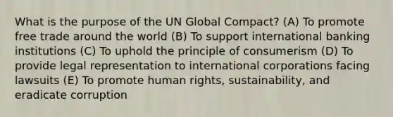 What is the purpose of the UN Global Compact? (A) To promote free trade around the world (B) To support international banking institutions (C) To uphold the principle of consumerism (D) To provide legal representation to international corporations facing lawsuits (E) To promote human rights, sustainability, and eradicate corruption