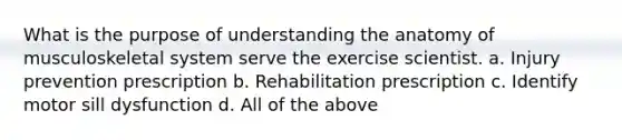 What is the purpose of understanding the anatomy of musculoskeletal system serve the exercise scientist. a. Injury prevention prescription b. Rehabilitation prescription c. Identify motor sill dysfunction d. All of the above