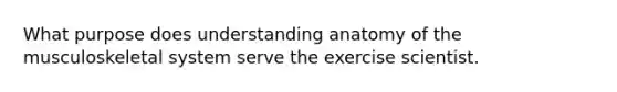 What purpose does understanding anatomy of the musculoskeletal system serve the exercise scientist.