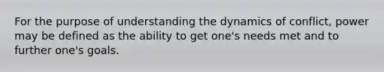 For the purpose of understanding the dynamics of conflict, power may be defined as the ability to get one's needs met and to further one's goals.