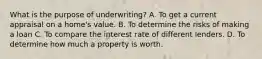 What is the purpose of underwriting? A. To get a current appraisal on a home's value. B. To determine the risks of making a loan C. To compare the interest rate of different lenders. D. To determine how much a property is worth.