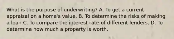 What is the purpose of underwriting? A. To get a current appraisal on a home's value. B. To determine the risks of making a loan C. To compare the interest rate of different lenders. D. To determine how much a property is worth.