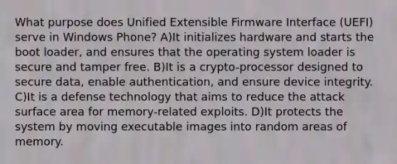 What purpose does Unified Extensible Firmware Interface (UEFI) serve in Windows Phone? A)It initializes hardware and starts the boot loader, and ensures that the operating system loader is secure and tamper free. B)It is a crypto-processor designed to secure data, enable authentication, and ensure device integrity. C)It is a defense technology that aims to reduce the attack surface area for memory-related exploits. D)It protects the system by moving executable images into random areas of memory.