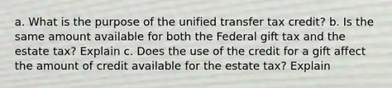 a. What is the purpose of the unified transfer tax credit? b. Is the same amount available for both the Federal gift tax and the estate tax? Explain c. Does the use of the credit for a gift affect the amount of credit available for the estate tax? Explain