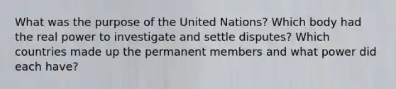 What was the purpose of the United Nations? Which body had the real power to investigate and settle disputes? Which countries made up the permanent members and what power did each have?