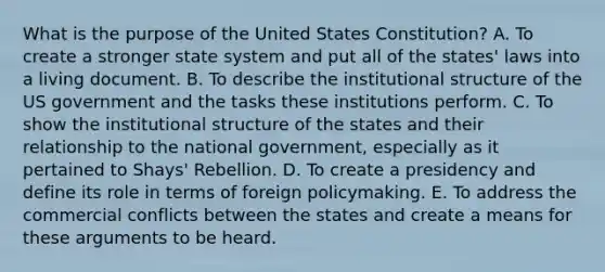 What is the purpose of the United States Constitution? A. To create a stronger state system and put all of the states' laws into a living document. B. To describe the institutional structure of the US government and the tasks these institutions perform. C. To show the institutional structure of the states and their relationship to the national government, especially as it pertained to Shays' Rebellion. D. To create a presidency and define its role in terms of foreign policymaking. E. To address the commercial conflicts between the states and create a means for these arguments to be heard.